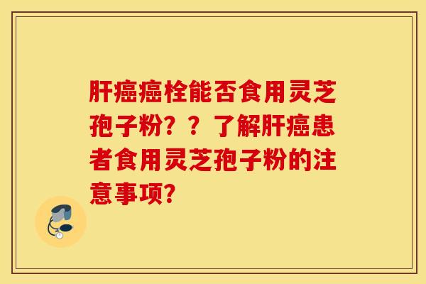 肝癌癌栓能否食用靈芝孢子粉？？了解肝癌患者食用靈芝孢子粉的注意事項？