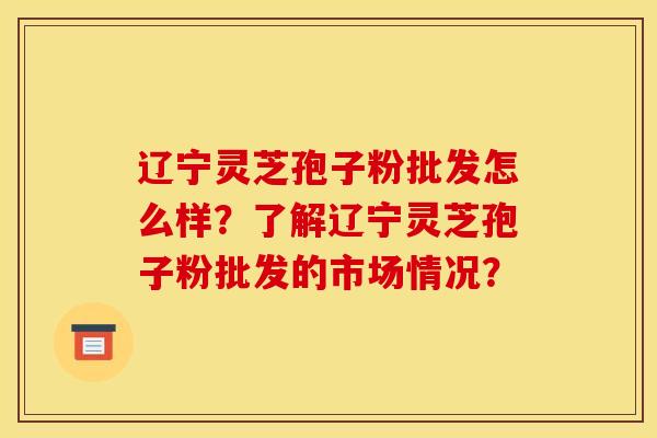 遼寧靈芝孢子粉批發怎么樣？了解遼寧靈芝孢子粉批發的市場情況？