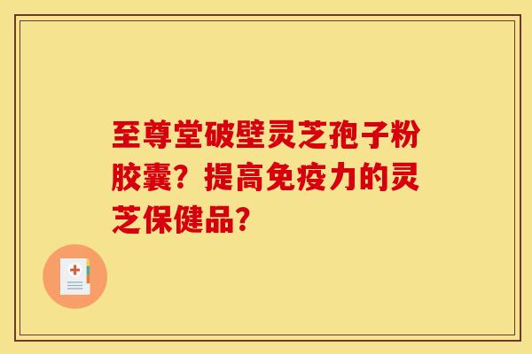 至尊堂破壁靈芝孢子粉膠囊？提高免疫力的靈芝保健品？