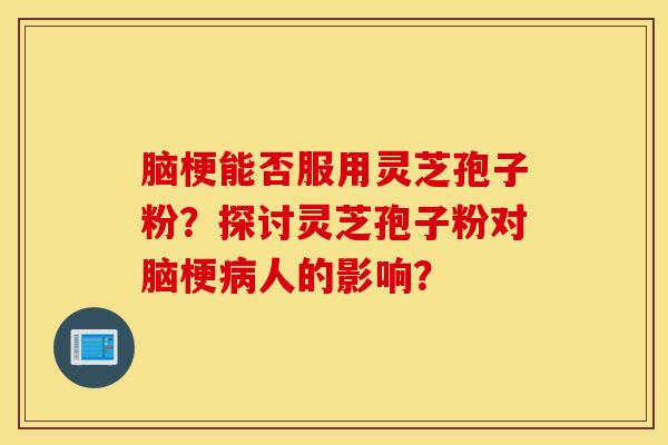 腦梗能否服用靈芝孢子粉？探討靈芝孢子粉對腦梗病人的影響？