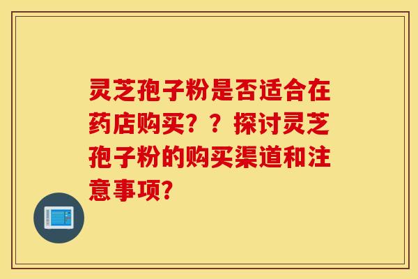 靈芝孢子粉是否適合在藥店購買？？探討靈芝孢子粉的購買渠道和注意事項？