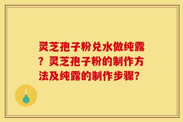 靈芝孢子粉兌水做純露？靈芝孢子粉的制作方法及純露的制作步驟？