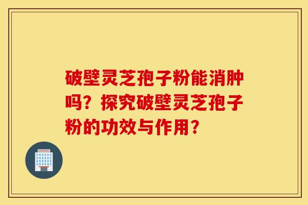 破壁靈芝孢子粉能消腫嗎？探究破壁靈芝孢子粉的功效與作用？