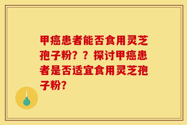 甲癌患者能否食用靈芝孢子粉？？探討甲癌患者是否適宜食用靈芝孢子粉？