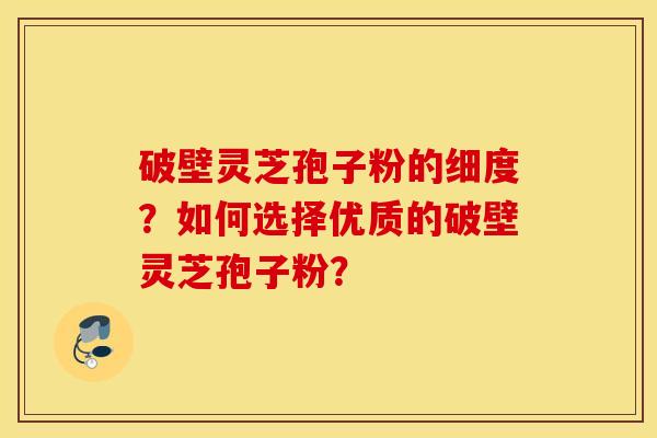 破壁靈芝孢子粉的細度？如何選擇優質的破壁靈芝孢子粉？