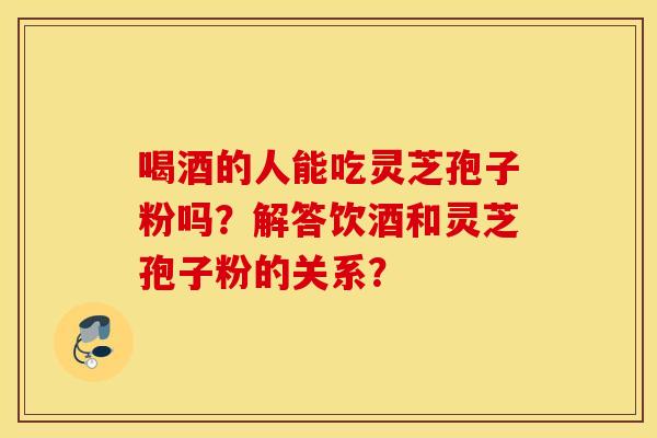 喝酒的人能吃靈芝孢子粉嗎？解答飲酒和靈芝孢子粉的關系？