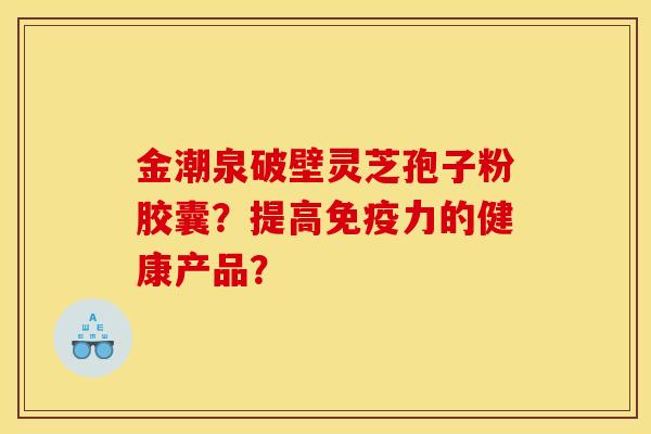 金潮泉破壁靈芝孢子粉膠囊？提高免疫力的健康產品？