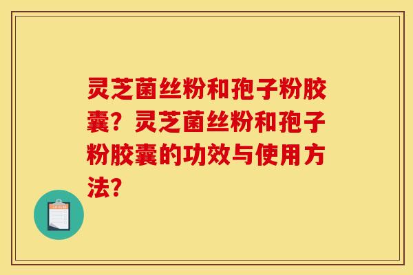 靈芝菌絲粉和孢子粉膠囊？靈芝菌絲粉和孢子粉膠囊的功效與使用方法？