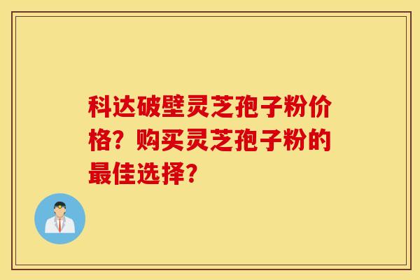 科達破壁靈芝孢子粉價格？購買靈芝孢子粉的最佳選擇？