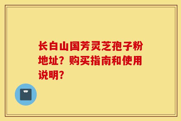 長白山國芳靈芝孢子粉地址？購買指南和使用說明？