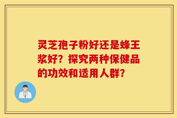 靈芝孢子粉好還是蜂王漿好？探究兩種保健品的功效和適用人群？