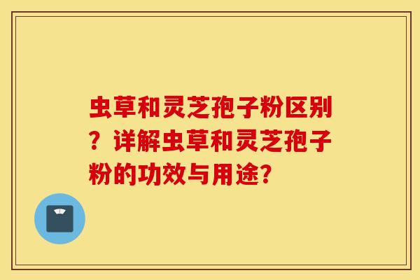 蟲草和靈芝孢子粉區別？詳解蟲草和靈芝孢子粉的功效與用途？