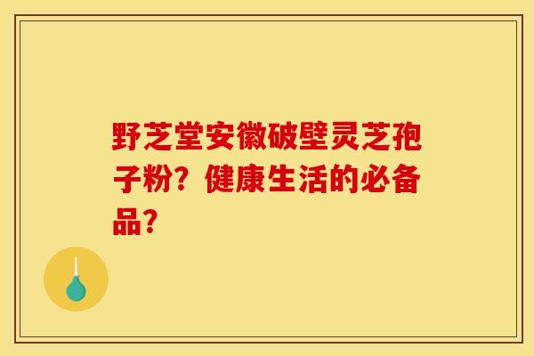 野芝堂安徽破壁靈芝孢子粉？健康生活的必備品？