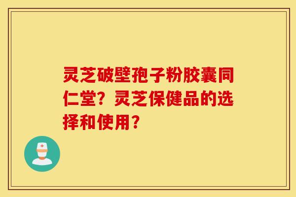 靈芝破壁孢子粉膠囊同仁堂？靈芝保健品的選擇和使用？