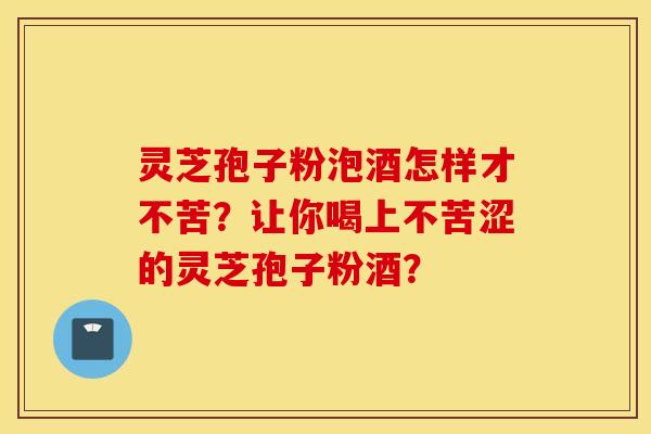 靈芝孢子粉泡酒怎樣才不苦？讓你喝上不苦澀的靈芝孢子粉酒？