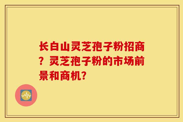 長白山靈芝孢子粉招商？靈芝孢子粉的市場前景和商機？