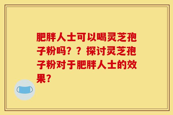 肥胖人士可以喝靈芝孢子粉嗎？？探討靈芝孢子粉對于肥胖人士的效果？