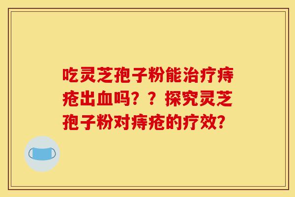 吃靈芝孢子粉能治療痔瘡出血嗎？？探究靈芝孢子粉對痔瘡的療效？