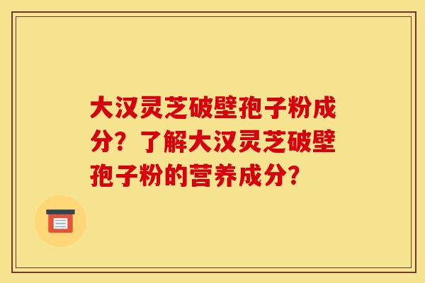 大漢靈芝破壁孢子粉成分？了解大漢靈芝破壁孢子粉的營養成分？