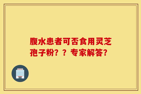 腹水患者可否食用靈芝孢子粉？？專家解答？