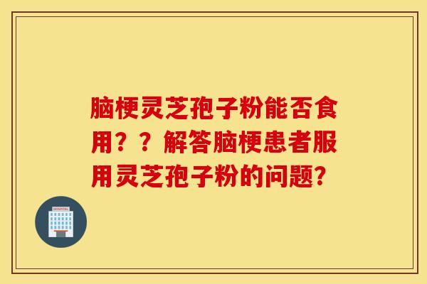 腦梗靈芝孢子粉能否食用？？解答腦梗患者服用靈芝孢子粉的問題？