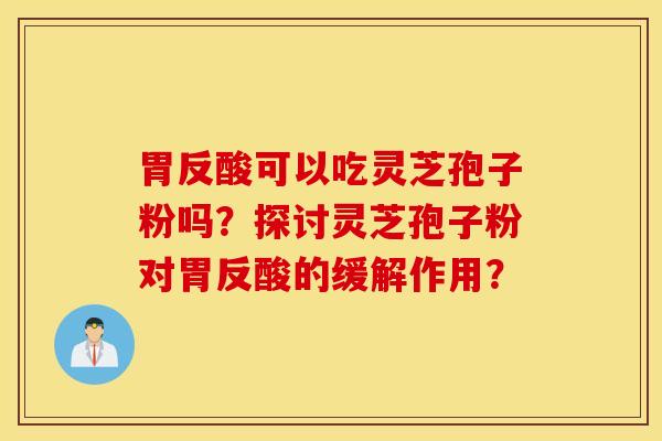 胃反酸可以吃靈芝孢子粉嗎？探討靈芝孢子粉對胃反酸的緩解作用？