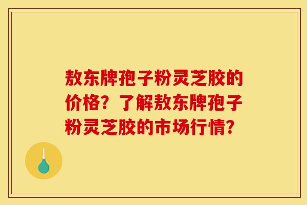 敖東牌孢子粉靈芝膠的價格？了解敖東牌孢子粉靈芝膠的市場行情？