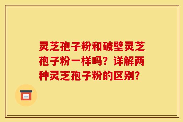 靈芝孢子粉和破壁靈芝孢子粉一樣嗎？詳解兩種靈芝孢子粉的區別？