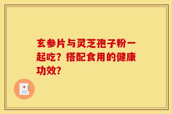 玄參片與靈芝孢子粉一起吃？搭配食用的健康功效？