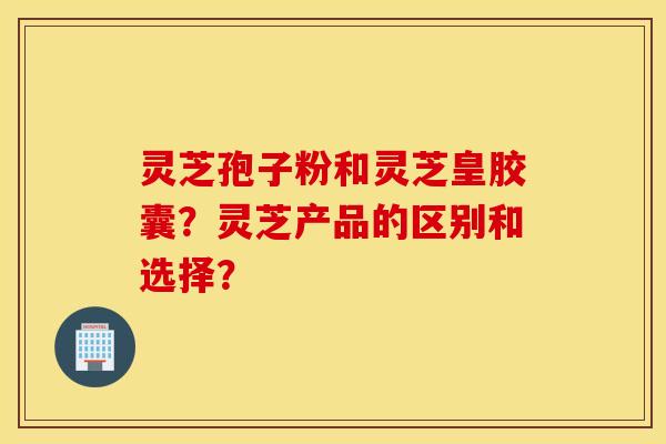 靈芝孢子粉和靈芝皇膠囊？靈芝產品的區別和選擇？