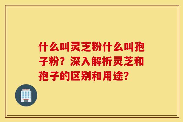 什么叫靈芝粉什么叫孢子粉？深入解析靈芝和孢子的區別和用途？