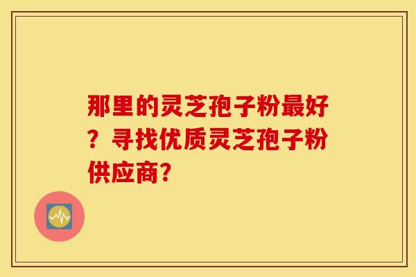 那里的靈芝孢子粉好？尋找優質靈芝孢子粉供應商？