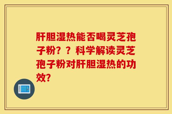 膽濕熱能否喝靈芝孢子粉？？科學解讀靈芝孢子粉對膽濕熱的功效？