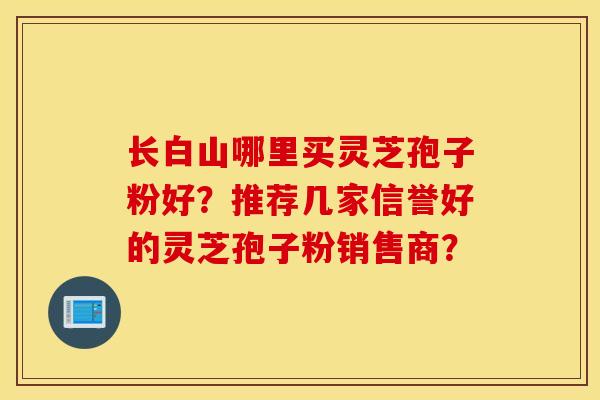 長白山哪里買靈芝孢子粉好？推薦幾家信譽好的靈芝孢子粉銷售商？