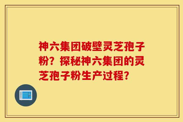 神六集團破壁靈芝孢子粉？探秘神六集團的靈芝孢子粉生產過程？