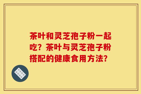 茶葉和靈芝孢子粉一起吃？茶葉與靈芝孢子粉搭配的健康食用方法？