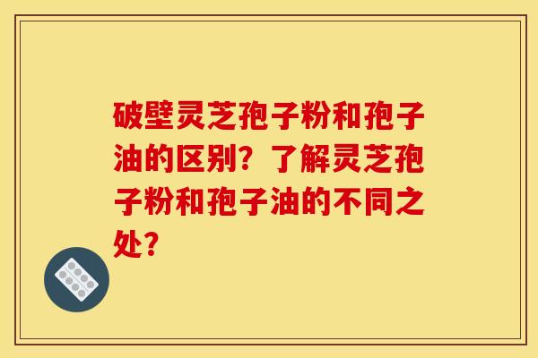 破壁靈芝孢子粉和孢子油的區別？了解靈芝孢子粉和孢子油的不同之處？