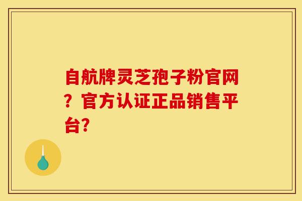 自航牌靈芝孢子粉官網？官方認證正品銷售平臺？