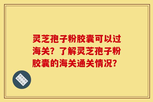 靈芝孢子粉膠囊可以過海關？了解靈芝孢子粉膠囊的海關通關情況？