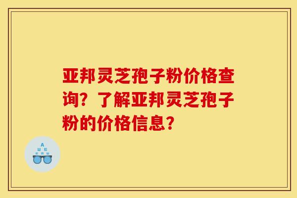 亞邦靈芝孢子粉價格查詢？了解亞邦靈芝孢子粉的價格信息？