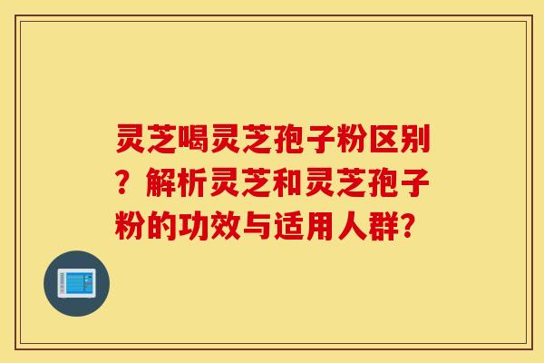 靈芝喝靈芝孢子粉區別？解析靈芝和靈芝孢子粉的功效與適用人群？