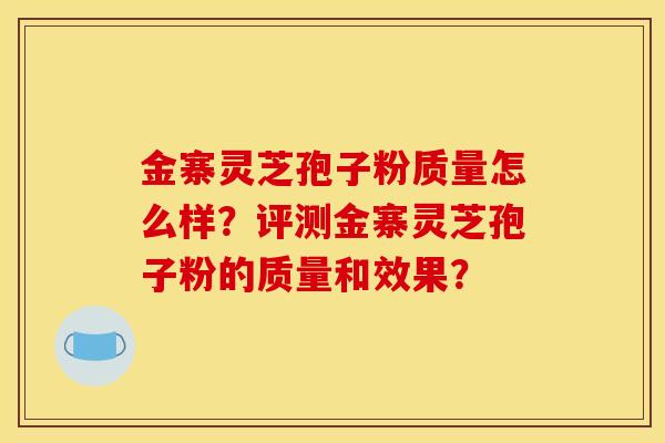 金寨靈芝孢子粉質量怎么樣？評測金寨靈芝孢子粉的質量和效果？