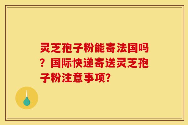 靈芝孢子粉能寄法國嗎？國際快遞寄送靈芝孢子粉注意事項？