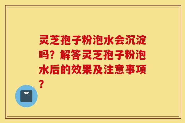 靈芝孢子粉泡水會沉淀嗎？解答靈芝孢子粉泡水后的效果及注意事項？