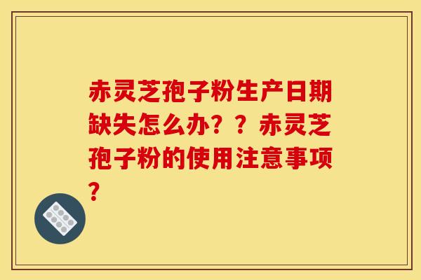 赤靈芝孢子粉生產日期缺失怎么辦？？赤靈芝孢子粉的使用注意事項？