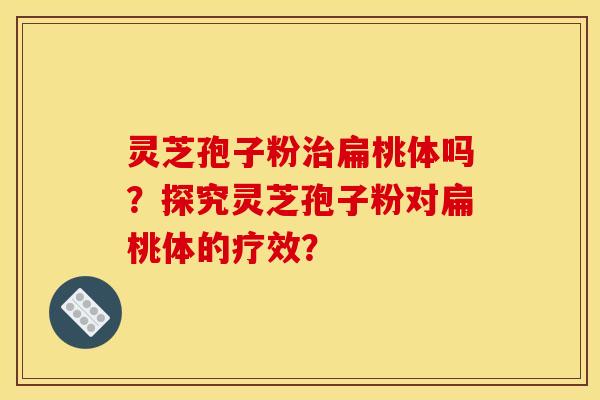 靈芝孢子粉治扁桃體嗎？探究靈芝孢子粉對扁桃體的療效？