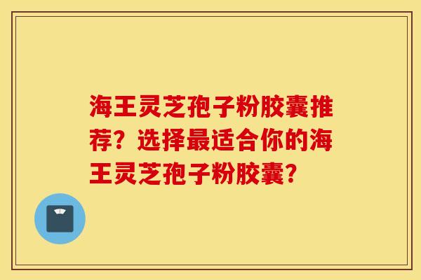 海王靈芝孢子粉膠囊推薦？選擇最適合你的海王靈芝孢子粉膠囊？