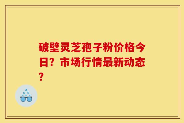 破壁靈芝孢子粉價格今日？市場行情新動態？