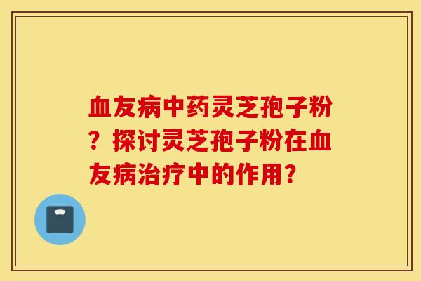 血友病中藥靈芝孢子粉？探討靈芝孢子粉在血友病治療中的作用？