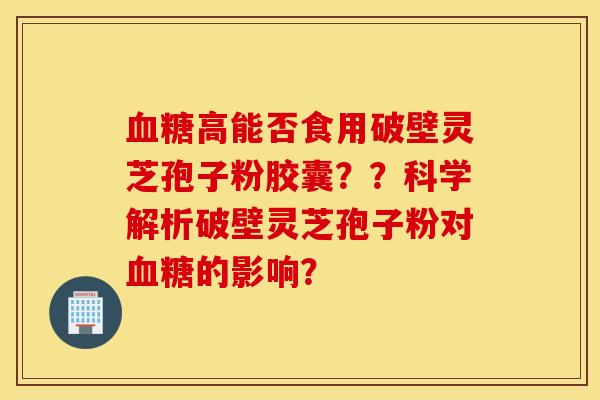 血糖高能否食用破壁靈芝孢子粉膠囊？？科學解析破壁靈芝孢子粉對血糖的影響？